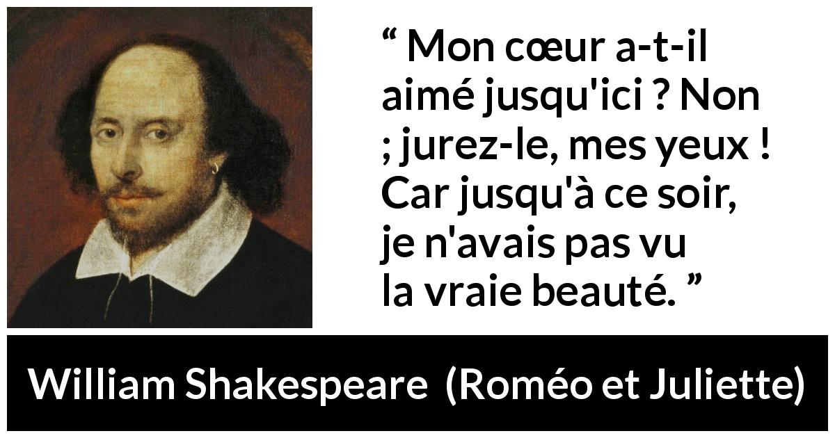 Citation de William Shakespeare sur l'amour tirée de Roméo et Juliette - Mon cœur a-t-il aimé jusqu'ici ? Non ; jurez-le, mes yeux ! Car jusqu'à ce soir, je n'avais pas vu la vraie beauté.