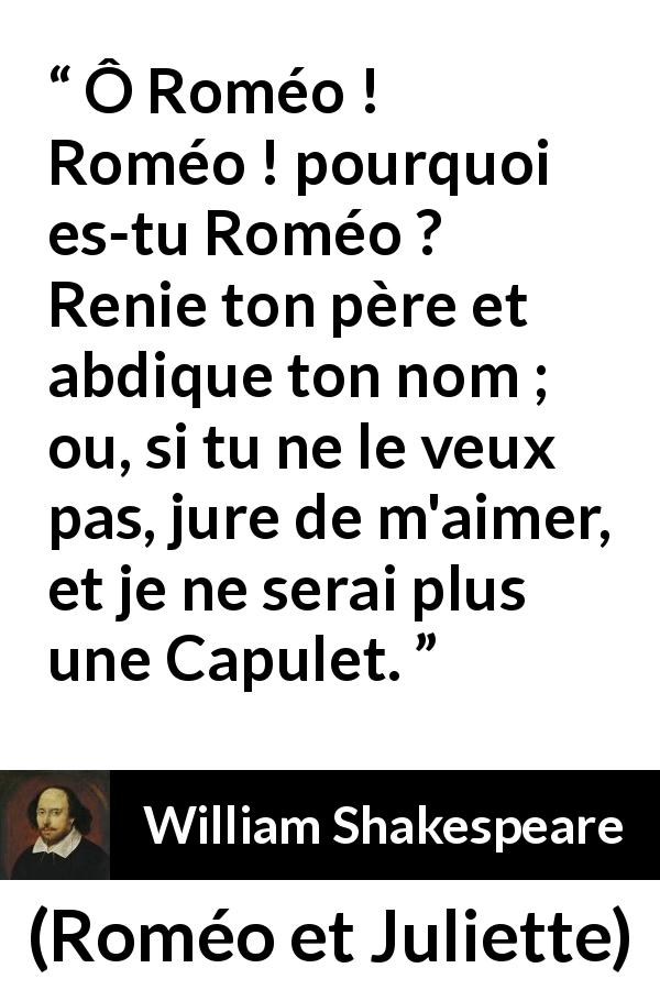 Citation de William Shakespeare sur l'amour tirée de Roméo et Juliette - Ô Roméo ! Roméo ! pourquoi es-tu Roméo ?
Renie ton père et abdique ton nom ;
ou, si tu ne le veux pas, jure de m'aimer,
et je ne serai plus une Capulet.