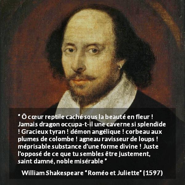 Citation de William Shakespeare sur l'haine tirée de Roméo et Juliette - Ô cœur reptile caché sous la beauté en fleur ! Jamais dragon occupa-t-il une caverne si splendide ! Gracieux tyran ! démon angélique ! corbeau aux plumes de colombe ! agneau ravisseur de loups ! méprisable substance d'une forme divine ! Juste l'opposé de ce que tu sembles être justement, saint damné, noble misérable