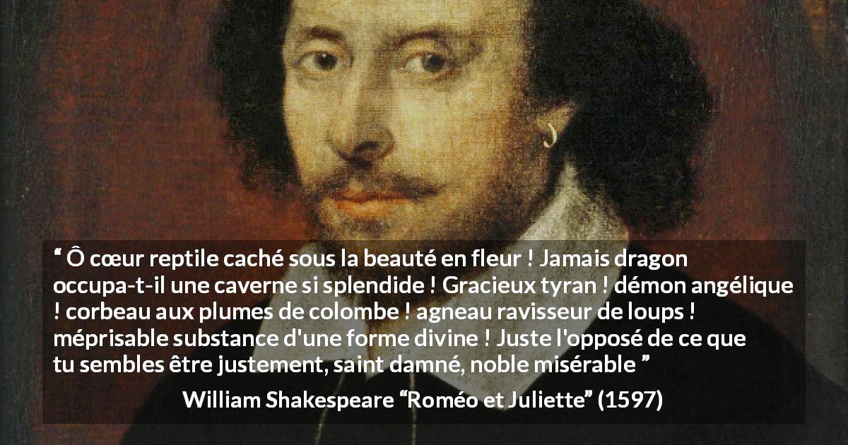 Citation de William Shakespeare sur l'haine tirée de Roméo et Juliette - Ô cœur reptile caché sous la beauté en fleur ! Jamais dragon occupa-t-il une caverne si splendide ! Gracieux tyran ! démon angélique ! corbeau aux plumes de colombe ! agneau ravisseur de loups ! méprisable substance d'une forme divine ! Juste l'opposé de ce que tu sembles être justement, saint damné, noble misérable