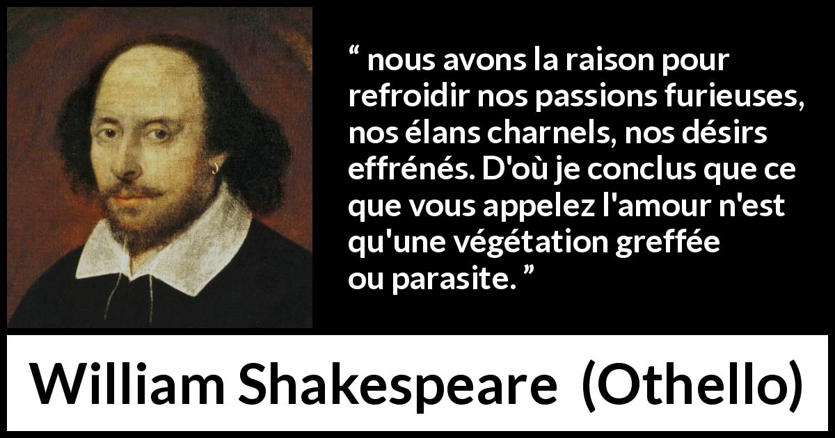 Citation de William Shakespeare sur la passion tirée d'Othello - nous avons la raison pour refroidir nos passions furieuses, nos élans charnels, nos désirs effrénés. D'où je conclus que ce que vous appelez l'amour n'est qu'une végétation greffée ou parasite.