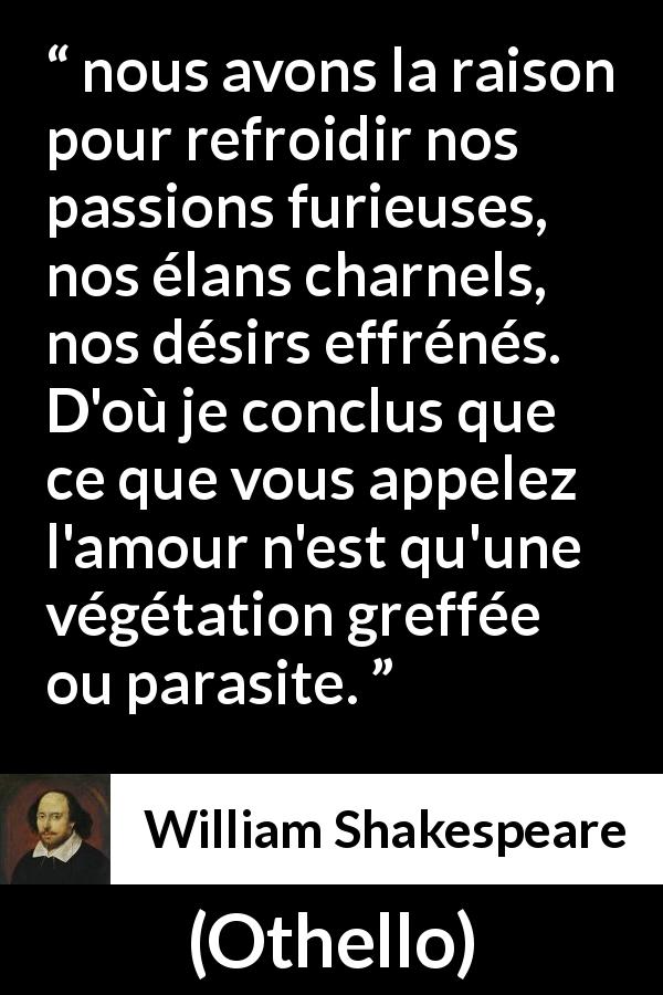 Citation de William Shakespeare sur la passion tirée d'Othello - nous avons la raison pour refroidir nos passions furieuses, nos élans charnels, nos désirs effrénés. D'où je conclus que ce que vous appelez l'amour n'est qu'une végétation greffée ou parasite.