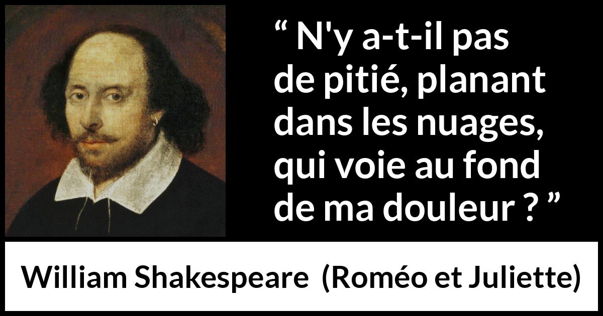 Citation de William Shakespeare sur la souffrance tirée de Roméo et Juliette - N'y a-t-il pas de pitié, planant dans les nuages,
qui voie au fond de ma douleur ?