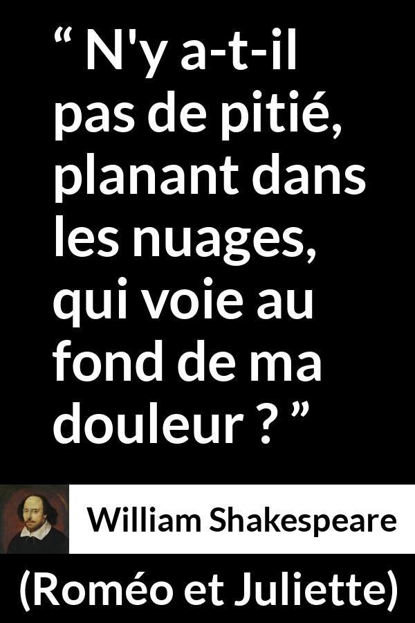 Citation de William Shakespeare sur la souffrance tirée de Roméo et Juliette - N'y a-t-il pas de pitié, planant dans les nuages,
qui voie au fond de ma douleur ?