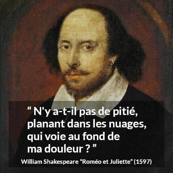 Citation de William Shakespeare sur la souffrance tirée de Roméo et Juliette - N'y a-t-il pas de pitié, planant dans les nuages,
qui voie au fond de ma douleur ?