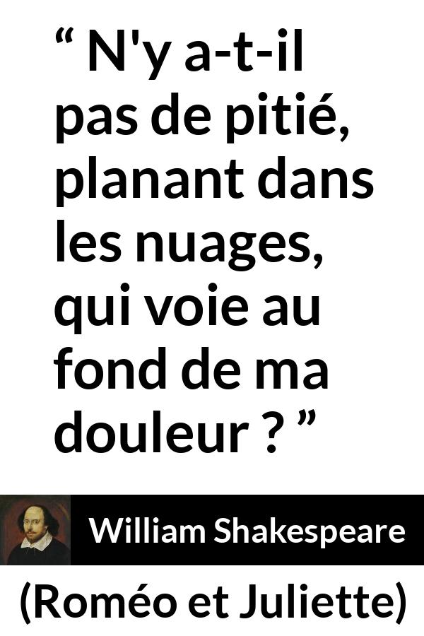 Citation de William Shakespeare sur la souffrance tirée de Roméo et Juliette - N'y a-t-il pas de pitié, planant dans les nuages,
qui voie au fond de ma douleur ?