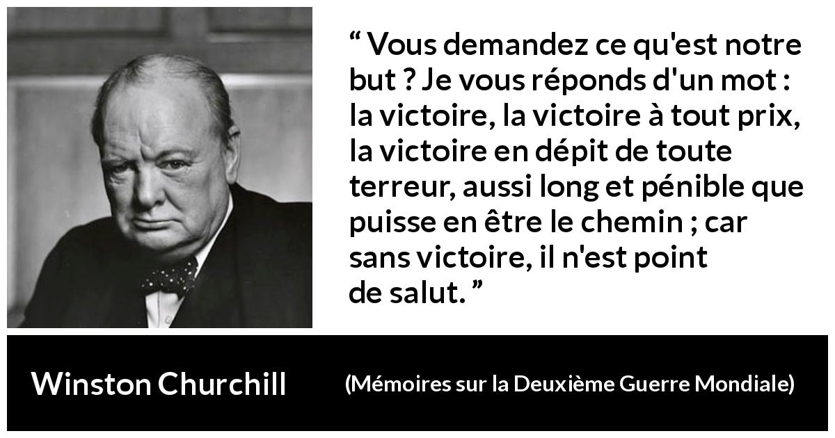 Citation de Winston Churchill sur la victoire tirée de Mémoires sur la Deuxième Guerre Mondiale - Vous demandez ce qu'est notre but ? Je vous réponds d'un mot : la victoire, la victoire à tout prix, la victoire en dépit de toute terreur, aussi long et pénible que puisse en être le chemin ; car sans victoire, il n'est point de salut.